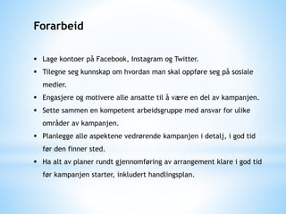 Forarbeid
 Lage kontoer på Facebook, Instagram og Twitter.
 Tilegne seg kunnskap om hvordan man skal oppføre seg på sosiale
medier.
 Engasjere og motivere alle ansatte til å være en del av kampanjen.
 Sette sammen en kompetent arbeidsgruppe med ansvar for ulike
områder av kampanjen.
 Planlegge alle aspektene vedrørende kampanjen i detalj, i god tid
før den finner sted.
 Ha alt av planer rundt gjennomføring av arrangement klare i god tid
før kampanjen starter, inkludert handlingsplan.
 