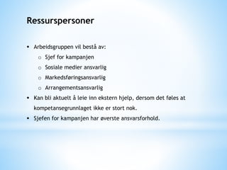 Ressurspersoner
 Arbeidsgruppen vil bestå av:
o Sjef for kampanjen
o Sosiale medier ansvarlig
o Markedsføringsansvarlig
o Arrangementsansvarlig
 Kan bli aktuelt å leie inn ekstern hjelp, dersom det føles at
kompetansegrunnlaget ikke er stort nok.
 Sjefen for kampanjen har øverste ansvarsforhold.
 