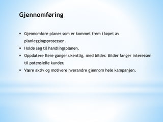 Gjennomføring
 Gjennomføre planer som er kommet frem i løpet av
planleggingsprosessen.
 Holde seg til handlingsplanen.
 Oppdatere flere ganger ukentlig, med bilder. Bilder fanger interessen
til potensielle kunder.
 Være aktiv og motivere hverandre gjennom hele kampanjen.
 