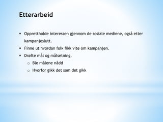 Etterarbeid
 Opprettholde interessen gjennom de sosiale mediene, også etter
kampanjeslutt.
 Finne ut hvordan folk fikk vite om kampanjen.
 Drøfte mål og målsetning.
o Ble målene nådd
o Hvorfor gikk det som det gikk
 