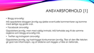ANSVARSFORHOLD [1]
• Blogg ansvarlig:
Må oppdatere bloggen jevnlig og sjekke eventuelle kommentarer og komme
med ærlige og gode svar.
• Facebook ansvarlig:

Oppdatere jevnlig, men med saklig innhold. Må forholde seg til de samme
reglene som blogg-ansvarlig må.
• Twitter og instagram ansvarlig:
Oppdatere jevnlig, og hashtagge konkurransen jevnlig. Tilse at den lille teksten
gir god nok informasjon, og at bildene som legges ut ikke er støtende.

 