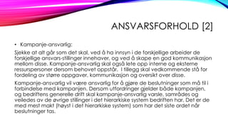 ANSVARSFORHOLD [2]
• Kampanje-ansvarlig:
Sjekke at alt går som det skal, ved å ha innsyn i de forskjellige arbeider de
forskjellige ansvars-stillinger innehaver, og ved å skape en god kommunikasjon
mellom disse. Kampanje-ansvarlig skal også lete opp interne og eksterne
ressurspersoner dersom behovet oppstår. I tillegg skal vedkommende stå for
fordeling av større oppgaver, kommunikasjon og oversikt over disse.
Kampanje-ansvarlig vil være ansvarlig for å gjøre de beslutninger som må til i
forbindelse med kampanjen. Dersom utfordringer gjelder både kampanjen,
og bedriftens generelle drift skal kampanje-ansvarlig varsle, samrådes og
veiledes av de øvrige stillinger i det hierarkiske system bedriften har. Det er de
med mest makt (høyst i det hierarkiske system) som har det siste ordet når
beslutninger tas.

 