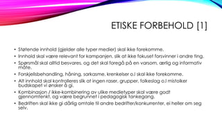 ETISKE FORBEHOLD [1]
• Støtende innhold (gjelder alle typer medier) skal ikke forekomme.
• Innhold skal være relevant for kampanjen, slik at ikke fokuset forsvinner i andre ting.
• Spørsmål skal alltid besvares, og det skal foregå på en varsom, ærlig og informativ
måte.
• Forskjellsbehandling, håning, sarkasme, krenkelser o.l skal ikke forekomme.
• Alt innhold skal kontrolleres slik at ingen raser, grupper, folkeslag o.l mistolker
budskapet vi ønsker å gi.
• Kombinasjon / ikke-kombinering av ulike medietyper skal være godt
gjennomtenkt, og være begrunnet i pedagogisk tankegang.
• Bedriften skal ikke gi dårlig omtale til andre bedrifter/konkurrenter, ei heller om seg
selv.

 