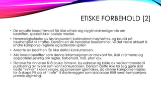 ETISKE FORBEHOLD [2]
• De ansatte innad firmaet får ikke uttale seg stygt/nedverdigende om
bedriften, spesielt ikke i sosiale medier.
• Hemmeligholdelse av løsningsordet i kallenderen høytsettes, og brudd på
taushetsplikt vil straffes. Dersom en slik hendelse forekommer, vil det være aktuelt å
endre kampanje-reglene og kallender-spillet.
• Ansatte av bedriften får ikke delta i konkurransen.
• Alle innad bedriften som denne informasjonen er relevant for, skal informeres og
oppdateres jevnlig om regler, forbehold, mål, plan osv.
• Tilatelse fra vinneren til å bruke fornavn, by-adresse og bilde av vedkommende til
publisering av hvem som vant konkurransen. Dersom dette ikke lar seg gjøre skal
neste “vinner” i køen velges, og prosessen gjentakes, da denne kampanjen kjøres
for å skape PR og et “trofe” til skryteveggen som skal skape tillitt rundt kampanjens
premie-utgivning.

 