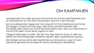 OM KAMPANJEN
Jentegarasjen har valgt og ha en konkuranse for sine fans på facebook som
en kampanje for sin nye el-bil. Kampanjen varer fra 1.des til 24.des.
Som en julekalender, legges det hver dag ett hint hvor bokstaven kan finnes.
Det legges ut bokstaver hver dag i uken enten på hjemmesiden eller
facebook siden deres som til slutt skal bli EL-bilens navn. Den som først finner ut
navnet til EL-bilen vinner første utgave av den.
I tilegg til trekningen av bilen, blir det hver dag trekt en vinner av alle som
deltar som får jentegarasjen effekter(t-skjorter, skjerf, godteriposer og luer.)
Det ferdige navnet på EL-bilen består ikke av 24 bokstaver, ergo vil noen
bokstaver gjentakes for å skape litt ekstra utfordring for deltakerne.

 