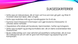 SUKSESSKRITERIER
• Sette opp en risikoanalyse, slik at man vet hva som kan gå galt, og tiltak til
hvordan disse kan løses, eller unngås.
• Sette opp realistiske mål og en handlingsplan for å nå de.
• Komme med interessant informasjon som gjør brukerne interesserte i å
utforske deres nettsider.
• Oppdatere ofte både på facebook, hjemmesiden, twitter og instagram.
• Sette opp budsjett og jevnlig kontrollere det, slik at større overskridelser ikke
forekommer.
• Bruke måleverktøy som viser aktivitet på bedriftens nettportaler, slik at man
får indikasjoner på om det er god nok informasjon og opplysning rundt
kampanjen.

 