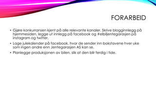 FORARBEID
• Gjøre konkurransen kjent på alle relevante kanaler. Skrive blogginnlegg på
hjemmesiden, legge ut innlegg på facebook og #elbiljentegarasjen på
instagram og twitter.
• Lage julekalender på facebook, hvor de sender inn bokstavene hver uke
som ingen andre enn Jentegarasjen AS kan se.
• Planlegge produksjonen av bilen, slik at den blir ferdig i tide.

 