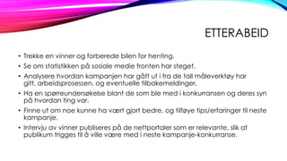 ETTERABEID
• Trekke en vinner og forberede bilen for henting.
• Se om statistikken på sosiale medie fronten har steget.
• Analysere hvordan kampanjen har gått ut i fra de tall måleverktøy har
gitt, arbeidsprosessen, og eventuelle tilbakemeldinger.

• Ha en spørreundersøkelse blant de som ble med i konkurransen og deres syn
på hvordan ting var.
• Finne ut om noe kunne ha vært gjort bedre, og tilføye tips/erfaringer til neste
kampanje.
• Intervju av vinner publiseres på de nettportaler som er relevante, slik at
publikum trigges til å ville være med i neste kampanje-konkurranse.

 