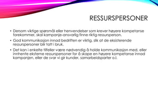 RESSURSPERSONER
• Dersom viktige spørsmål eller henvendelser som krever høyere kompetanse
forekommer, skal kampanje-ansvarlig finne riktig ressursperson.
• God kommunikasjon innad bedriften er viktig, slik at de eksisterende
ressurspersoner blir tatt i bruk.
• Det kan i enkelte tilfeller være nødvendig å holde kommunikasjon med, eller
innhente eksterne ressurspersoner for å skape en høyere kompetanse innad
kampanjen, eller de svar vi gir kunder, samarbeidsparter o.l.

 
