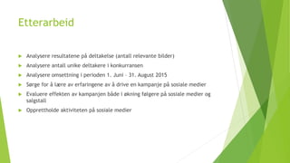 Etterarbeid 
 Analysere resultatene på deltakelse (antall relevante bilder) 
 Analysere antall unike deltakere i konkurransen 
 Analysere omsettning i perioden 1. Juni – 31. August 2015 
 Sørge for å lære av erfaringene av å drive en kampanje på sosiale medier 
 Evaluere effekten av kampanjen både i økning følgere på sosiale medier og 
salgstall 
 Opprettholde aktiviteten på sosiale medier 
 
