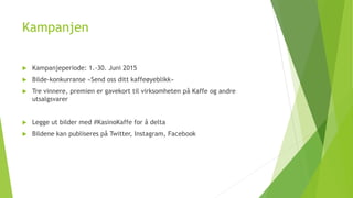 Kampanjen 
 Kampanjeperiode: 1.-30. Juni 2015 
 Bilde-konkurranse «Send oss ditt kaffeøyeblikk» 
 Tre vinnere, premien er gavekort til virksomheten på Kaffe og andre 
utsalgsvarer 
 Legge ut bilder med #KasinoKaffe for å delta 
 Bildene kan publiseres på Twitter, Instagram, Facebook 
 