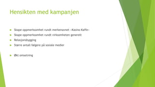 Hensikten med kampanjen 
 Skape oppmerksomhet rundt merkenavnet «Kasino Kaffe» 
 Skape oppmerksomhet rundt virksomheten generelt 
 Relasjonsbygging 
 Større antall følgere på sosiale medier 
 Økt omsetning 
 