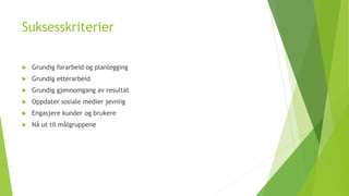 Suksesskriterier 
 Grundig forarbeid og planlegging 
 Grundig etterarbeid 
 Grundig gjennomgang av resultat 
 Oppdater sosiale medier jevnlig 
 Engasjere kunder og brukere 
 Nå ut til målgruppene 
 