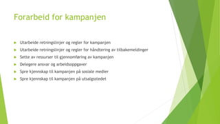 Forarbeid for kampanjen 
 Utarbeide retningslinjer og regler for kampanjen 
 Utarbeide retningslinjer og regler for håndtering av tilbakemeldinger 
 Sette av ressurser til gjennomføring av kampanjen 
 Delegere ansvar og arbeidsoppgaver 
 Spre kjennskap til kampanjen på sosiale medier 
 Spre kjennskap til kampanjen på utsalgsstedet 
 
