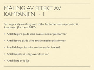 MÅLING AV EFFEKT AV
KAMPANJEN - 1
Sett opp analyseverktøy som måler før forberedelsesperioden til
kampanjen (før 1.mai 2017)
Antall følgere på de ulike sosiale medier plattformer
Antall lesere på de ulike sosiale medier plattformer
Antall delinger for våre sosiale medier innhold
Antall traﬁkk på it-fag oversikten vår
Antall kjøp av it-fag
 