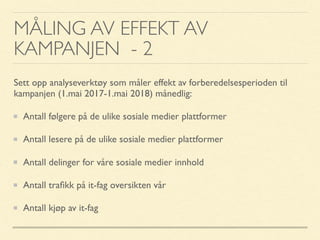 MÅLING AV EFFEKT AV
KAMPANJEN - 2
Sett opp analyseverktøy som måler effekt av forberedelsesperioden til
kampanjen (1.mai 2017-1.mai 2018) månedlig:
Antall følgere på de ulike sosiale medier plattformer
Antall lesere på de ulike sosiale medier plattformer
Antall delinger for våre sosiale medier innhold
Antall traﬁkk på it-fag oversikten vår
Antall kjøp av it-fag
 