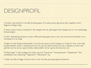 DESIGNPROFIL
Vi ønsker å gå bredt for å få ulike brukergrupper til å satse, prøve seg, starte eller supplere med å
begynne å kjøpe it-fag.
Vi setter opp en ekstra nettside for alle it-fagene der de ulike fagene blir kategorisert ut i fra nødvendige
forkunnskaper.
Vi skal i idemyldring-møtene se etter hvilke persongrupper det er som som kunne dratt fordeler av en
kunnskap fra å ta it-fag.
Vi lager de ulike ﬁktig brukerproﬁler vi ser kan dra nytte av hver kategori av it-fag. For hver av de ulike
brukerproﬁlene setter vi opp faktorer for hva som kan påvirke disse, hva de er opptatt av, hvem som
påvirker de, hva de ser opp til, hvilke rollemodeller de har og hva de drømmer om.
Til dette lager vi ulike innlegg som retter seg mot "husmoren" "entreprenøren" "skoleeleven" "den
arbeidsløse uten utdanning" "ingeniøren" "sekretæren" etc.
Vi deler de ulike innlegg i de forum der vi tror de ulike persongruppene eksisterer.
 