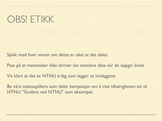 OBS! ETIKK
Sjekk med hver vinner om dette er okei at det deles
Pass på at mennesker ikke skriver inn sensitive data når de oppgir årsak
Vis klart at det er NTNU it-fag som legger ut innleggene
Be våre støttespillere som deler kampanjen om å vise tilhørigheten sin til
NTNU. "Student ved NTNU" som eksempel.
 