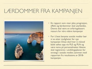 LÆRDOMMER FRA KAMPANJEN
En rapport som viser plan, progresjon,
effekt og lærdommer skal utarbeides.
Denne skal være en erfaringsbasert
ressurs for våre videre kampanjer
For å best benytte sosiale medier bør
vi se etter muligheter for nye
kampanjer. Disse skal hver 2. måned
både søkes opp via PLE og PLN og
være tema på personalmøter. Ideene
skal registreres i utviklingsplanen for
strategi i sosiale medier, sammen med
rapporten fra resultatene av 2018-
kampanjen.
 