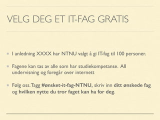 VELG DEG ET IT-FAG GRATIS
I anledning XXXX har NTNU valgt å gi IT-fag til 100 personer.
Fagene kan tas av alle som har studiekompetanse. All
undervisning og foregår over internett
Følg oss.Tagg #ønsket-it-fag-NTNU, skriv inn ditt ønskede fag
og hvilken nytte du tror faget kan ha for deg.
 