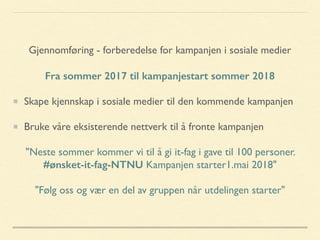 Gjennomføring - forberedelse for kampanjen i sosiale medier
Fra sommer 2017 til kampanjestart sommer 2018
Skape kjennskap i sosiale medier til den kommende kampanjen
Bruke våre eksisterende nettverk til å fronte kampanjen
"Neste sommer kommer vi til å gi it-fag i gave til 100 personer.
#ønsket-it-fag-NTNU Kampanjen starter1.mai 2018"
"Følg oss og vær en del av gruppen når utdelingen starter"
 