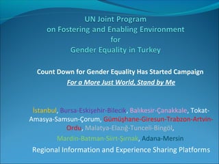 Count Down for Gender Equality Has Started Campaign
For a More Just World, Stand by Me
 
İstanbul, Bursa-Eskişehir-Bilecik, Balıkesir-Çanakkale, Tokat-
Amasya-Samsun-Çorum, Gümüşhane-Giresun-Trabzon-Artvin-
Ordu, Malatya-Elazığ-Tunceli-Bingöl, 
Mardin-Batman-Siirt-Şırnak, Adana-Mersin 
Regional Information and Experience Sharing Platforms
 