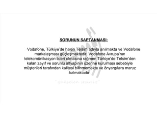 SORUNUN SAPTANMASI:

  Vodafone, Türkiye’de halen Telsim adıyla anılmakta ve Vodafone
      markalaşması güçleşmektedir. Vodafone Avrupa’nın
telekomünikasyon lideri olmasına rağmen Türkiye’de Telsim’den
  kalan zayıf ve sorunlu altyapının üzerine kurulması sebebiyle
müşterileri tarafından kalitesi bilinmemekte ve önyargılara maruz
                            kalmaktadır.
 