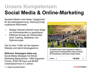 11 | Agenturpräsentation
Sozialen Medien sind ideale “Jagdgründe”
für die Adressgewinnung. Werbung bringt
zusätzliche Reichweite.
> Stetiger Wandel erfordert neue Wege
um Aufmerksamkeit zu garantieren.
> Effektiver Einsatz der Werbemittel
dank Tracking, Statistiken und
Optimierungen.
Ziel ist mehr Traffic auf der eigenen
Website und damit Adressgewinne.
Referenz: Kampagne afase.org
Social Media Strategie mit Online-
Marketing Massnahmen: 1000 Supporter-
Firmen, 5’500 FB-Fans und 60’000
Unterstützerinnen in 2 Jahren.
Unsere Kompetenzen
Social Media & Online-Marketing
 