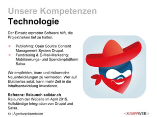 13 | Agenturpräsentation
Der Einsatz erprobter Software hilft, die
Projektrisiken tief zu halten.
> Publishing: Open Source Content
Management System Drupal.
> Fundraising & E-Mail-Marketing:
Mobilisierungs- und Spendenplattform
Salsa.
Wir empfehlen, teure und risikoreiche
Neuentwicklungen zu vermeiden. Wer auf
Etabliertes setzt, kann mehr Zeit in die
Inhaltsentwicklung investieren.
Referenz: Relaunch solidar.ch
Relaunch der Website im April 2015.
Vollständige Integration von Drupal und
Salsa.
Unsere Kompetenzen
Technologie
 