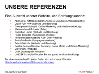 14 | Agenturpräsentation
UNSERE REFERENZEN
Eine Auswahl unserer Website- und Beratungskunden:
> Alliance for Affordable Solar Energy (AFASE) (alle Arbeitsbereiche)
> Clean Fuel Now (Website und Beratung)
> Greenpeace Schweiz (Online-Marketing und Inhaltsentwicklung)
> Mieterverband Schweiz (Salsa)
> Operation Libero (Website und Beratung)
> Peace Brigades (Kampagnen-Website)
> Pensionskassenverband ASIP (Info-Website)
> SwissFairTrade (Kampagnen-Website)
> Schutzfaktor M (Website und Beratung)
> Solidar Suisse (Website, Beratung, Social Media und Online-Marketing)
> Umverkehr (Website)
> UNIA (Kampagnen-Website)
> UNICEF Schweiz (Website, Beratung und Inhaltsentwicklung)
Berichte zu aktuellen Projekten finden sich auf unserer Website:
http://www.kampaweb.ch/de/unsere-referenzen
 