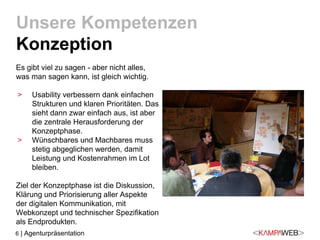 6 | Agenturpräsentation
Es gibt viel zu sagen - aber nicht alles,
was man sagen kann, ist gleich wichtig.
> Usability verbessern dank einfachen
Strukturen und klaren Prioritäten. Das
sieht dann zwar einfach aus, ist aber
die zentrale Herausforderung der
Konzeptphase.
> Wünschbares und Machbares muss
stetig abgeglichen werden, damit
Leistung und Kostenrahmen im Lot
bleiben.
Ziel der Konzeptphase ist die Diskussion,
Klärung und Priorisierung aller Aspekte
der digitalen Kommunikation, mit
Webkonzept und technischer Spezifikation
als Endprodukten.
Unsere Kompetenzen
Konzeption
 
