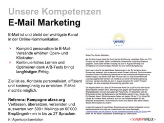 9 | Agenturpräsentation
E-Mail ist und bleibt der wichtigste Kanal
in der Online-Kommunikation.
> Komplett personalisierte E-Mail-
Versände erhöhen Open- und
Klickraten.
> Kontinuierliches Lernen und
Optimieren dank A/B-Tests bringt
langfristigen Erfolg.
Ziel ist es, Kontakte personalisiert, effizient
und kostengünstig zu erreichen. E-Mail
macht’s möglich.
Referenz: Kampagne afase.org
Verfassen, übersetzen, versenden und
auswerten von 500+ Mailings an 60’000
EmpfängerInnen in bis zu 27 Sprachen.
Unsere Kompetenzen
E-Mail Marketing
 