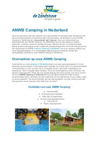 ANWB Camping in Nederland
Als je op zoek bent naar een camping van hoge kwaliteit en die goed staat aangeschreven,
ben je bij Kampeerdorp de Zandstuve aan het juiste adres. De Zandstuve is een ANWB
Camping in Nederland en is ​beoordeeld met 5 sterren​. Niet voor niets worden we
bestempeld als een ANWB Camping. De ANWB kijkt naar en beoordeelt op sanitair,
zwemmen, recreatie, terrein en winkels & horeca. Met een binnen- en buitenzwembad,
talloze speelvoorzieningen en een uitgebreid animatieprogramma is het niet heel gek dat we
zijn uitgeroepen tot ANWB​ 5-sterren camping in Nederland​. Op onze camping verblijf je op
ruime kampeerplaatsen of in comfortabele (glamping)accommodaties. Beleef een
onvergetelijke vakantie op onze ​ANWB Camping in Nederland​.
Overnachten op onze ANWB Camping
Overnachten op onze ​camping in Hardenberg​ doe je op onze kampeerplaatsen of in een
sfeervolle accommodatie. De kampeervelden bestaan uit ​huisdiervrije en huisdiervriendelijke
comfortplaatsen​en zijn voorzien van 8-16 ampère stroom, een eigen watertappunt en
waterafvoer. Wifi is mogelijk tegen betaling. Wil je het sanitairgebouw liever niet delen met
andere campinggasten? Boek dan een kampeerplaats met privé sanitair voor extra comfort.
Op onze ​ANWB camping in Nederland​kun je niet alleen kamperen maar ook een
accommodatie huren, variërend van een ingerichte tent en toercaravan tot een chalet, lodge
en stoere safaritent. De accommodaties zijn van alle gemakken voorzien zodat je optimaal
kunt genieten van je vakantie. Wat heeft jouw voorkeur?
Faciliteiten van onze ANWB Camping:
● Zwemparadijs
● Enthousiast animatieteam
● Meer dan 30 speeltuinen
● Diverse horecagelegenheden
● Fietsverhuur
● Kleine campingwinkel
 