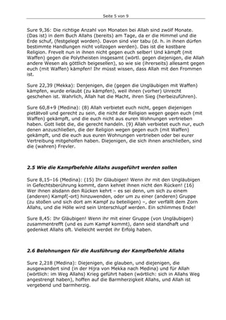 Seite 5 von 9
Sure 9,36: Die richtige Anzahl von Monaten bei Allah sind zwölf Monate.
(Das ist) in dem Buch Allahs (bereits) am Tage, da er die Himmel und die
Erde schuf, (festgelegt worden). Davon sind vier tabu (d. h. in ihnen dürfen
bestimmte Handlungen nicht vollzogen werden). Das ist die kostbare
Religion. Frevelt nun in ihnen nicht gegen euch selber! Und kämpft (mit
Waffen) gegen die Polytheisten insgesamt (wörtl. gegen diejenigen, die Allah
andere Wesen als göttlich beigesellen), so wie sie (ihrerseits) allesamt gegen
euch (mit Waffen) kämpfen! Ihr müsst wissen, dass Allah mit den Frommen
ist.
Sure 22,39 (Mekka): Denjenigen, die (gegen die Ungläubigen mit Waffen)
kämpfen, wurde erlaubt (zu kämpfen), weil ihnen (vorher) Unrecht
geschehen ist. Wahrlich, Allah hat die Macht, ihren Sieg (herbeizuführen).
Sure 60,8+9 (Medina): (8) Allah verbietet euch nicht, gegen diejenigen
pietätvoll und gerecht zu sein, die nicht der Religion wegen gegen euch (mit
Waffen) gekämpft, und die euch nicht aus euren Wohnungen vertrieben
haben. Gott liebt die, die gerecht handeln. (9) Allah verbietet euch nur, euch
denen anzuschließen, die der Religion wegen gegen euch (mit Waffen)
gekämpft, und die euch aus euren Wohnungen vertrieben oder bei eurer
Vertreibung mitgeholfen haben. Diejenigen, die sich ihnen anschließen, sind
die (wahren) Frevler.
2.5 Wie die Kampfbefehle Allahs ausgeführt werden sollen
Sure 8,15–16 (Medina): (15) Ihr Gläubigen! Wenn ihr mit den Ungläubigen
in Gefechtsberührung kommt, dann kehret ihnen nicht den Rücken! (16)
Wer ihnen alsdann den Rücken kehrt – es sei denn, um sich zu einem
(anderen) Kampf(-ort) hinzuwenden, oder um zu einer (anderen) Gruppe
(zu stoßen und sich dort am Kampf zu beteiligen) –, der verfällt dem Zorn
Allahs, und die Hölle wird sein Unterschlupf werden. Ein schlimmes Ende!
Sure 8,45: Ihr Gläubigen! Wenn ihr mit einer Gruppe (von Ungläubigen)
zusammentrefft (und es zum Kampf kommt), dann seid standhaft und
gedenket Allahs oft. Vielleicht werdet ihr Erfolg haben.
2.6 Belohnungen für die Ausführung der Kampfbefehle Allahs
Sure 2,218 (Medina): Diejenigen, die glauben, und diejenigen, die
ausgewandert sind (in der Hijra von Mekka nach Medina) und für Allah
(wörtlich: im Weg Allahs) Krieg geführt haben (wörtlich: sich in Allahs Weg
angestrengt haben), hoffen auf die Barmherzigkeit Allahs, und Allah ist
vergebend und barmherzig.
 