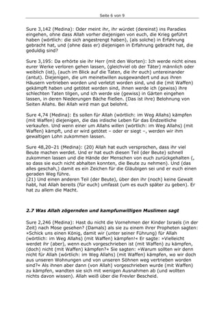 Seite 6 von 9
Sure 3,142 (Medina): Oder meint ihr, ihr würdet (dereinst) ins Paradies
eingehen, ohne dass Allah vorher diejenigen von euch, die Krieg geführt
haben (wörtlich: die sich angestrengt haben), (als solche) in Erfahrung
gebracht hat, und (ohne dass er) diejenigen in Erfahrung gebracht hat, die
geduldig sind?
Sure 3,195: Da erhörte sie ihr Herr (mit den Worten): Ich werde nicht eines
eurer Werke verloren gehen lassen, (gleichviel ob der Täter) männlich oder
weiblich (ist), (auch im Blick auf die Taten, die ihr euch) untereinander
(antut). Diejenigen, die um meinetwillen ausgewandert und aus ihren
Häusern vertrieben worden und verletzt worden sind, und die (mit Waffen)
gekämpft haben und getötet worden sind, ihnen werde ich (gewiss) ihre
schlechten Taten tilgen, und ich werde sie (gewiss) in Gärten eingehen
lassen, in deren Niederungen Bäche fließen. (Das ist ihre) Belohnung von
Seiten Allahs. Bei Allah wird man gut belohnt.
Sure 4,74 (Medina): Es sollen für Allah (wörtlich: im Weg Allahs) kämpfen
(mit Waffen) diejenigen, die das irdische Leben für das Endzeitliche
verkaufen. Und wenn einer um Allahs willen (wörtlich: im Weg Allahs) (mit
Waffen) kämpft, und er wird getötet – oder er siegt –, werden wir ihm
gewaltigen Lohn zukommen lassen.
Sure 48,20–21 (Medina): (20) Allah hat euch versprochen, dass ihr viel
Beute machen werdet. Und er hat euch diesen Teil (der Beute) schnell
zukommen lassen und die Hände der Menschen von euch zurückgehalten (,
so dass sie euch nicht abhalten konnten, die Beute zu nehmen). Und (das
alles geschah,) damit es ein Zeichen für die Gläubigen sei und er euch einen
geraden Weg führe.
(21) Und einen anderen Teil (der Beute), über den ihr (noch) keine Gewalt
habt, hat Allah bereits (für euch) umfasst (um es euch später zu geben). Er
hat zu allem die Macht.
2.7 Was Allah zögernden und kampfunwilligen Muslimen sagt
Sure 2,246 (Medina): Hast du nicht die Vornehmen der Kinder Israels (in der
Zeit) nach Mose gesehen? (Damals) als sie zu einem ihrer Propheten sagten:
»Schick uns einen König, damit wir (unter seiner Führung) für Allah
(wörtlich: im Weg Allahs) (mit Waffen) kämpfen!« Er sagte: »Vielleicht
werdet ihr (aber), wenn euch vorgeschrieben ist (mit Waffen) zu kämpfen,
(doch) nicht (mit Waffen) kämpfen?« Sie sagten: »Warum sollten wir denn
nicht für Allah (wörtlich: im Weg Allahs) (mit Waffen) kämpfen, wo wir doch
aus unseren Wohnungen und von unseren Söhnen weg vertrieben worden
sind?« Als ihnen aber dann (von Allah) vorgeschrieben wurde (mit Waffen)
zu kämpfen, wandten sie sich mit wenigen Ausnahmen ab (und wollten
nichts davon wissen). Allah weiß über die Frevler Bescheid.
 