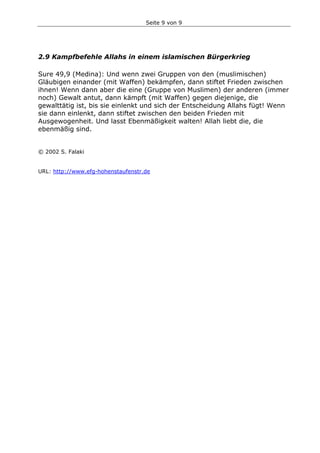 Seite 9 von 9
2.9 Kampfbefehle Allahs in einem islamischen Bürgerkrieg
Sure 49,9 (Medina): Und wenn zwei Gruppen von den (muslimischen)
Gläubigen einander (mit Waffen) bekämpfen, dann stiftet Frieden zwischen
ihnen! Wenn dann aber die eine (Gruppe von Muslimen) der anderen (immer
noch) Gewalt antut, dann kämpft (mit Waffen) gegen diejenige, die
gewalttätig ist, bis sie einlenkt und sich der Entscheidung Allahs fügt! Wenn
sie dann einlenkt, dann stiftet zwischen den beiden Frieden mit
Ausgewogenheit. Und lasst Ebenmäßigkeit walten! Allah liebt die, die
ebenmäßig sind.
© 2002 S. Falaki
URL: http://www.efg-hohenstaufenstr.de
 