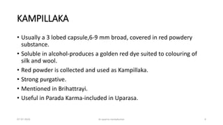 KAMPILLAKA
• Usually a 3 lobed capsule,6-9 mm broad, covered in red powdery
substance.
• Soluble in alcohol-produces a golden red dye suited to colouring of
silk and wool.
• Red powder is collected and used as Kampillaka.
• Strong purgative.
• Mentioned in Brihattrayi.
• Useful in Parada Karma-included in Uparasa.
07-07-2024 dr aparna nandakumar 4
 