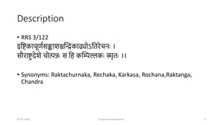 Description
• RRS 3/122
इष्टिकाचूर्णसङ्काशश्चन्द्रिकाढ्योऽष्टिरेचनः ।
सौरािर देशे चोत्पन्नः स ष्टि कन्द्रिल्लकः स्मृिः ।।
• Synonyms: Raktachurnaka, Rechaka, Karkasa, Rochana,Raktanga,
Chandra
07-07-2024 dr aparna nandakumar 5
 