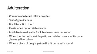 Adulteration:
• Common adulterant : Brick powder.
• Test of genuineness:
• It will be soft to touch
• Floats when put on stable water.
• Insoluble in cold water / soluble in warm or hot water.
• When touched with wet fingertip and rubbed over a white paper
,leaves yellow colour.
• When a pinch of drug is put on fire ,it burns with sound.
07-07-2024 dr aparna nandakumar 6
 