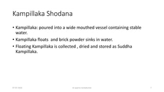Kampillaka Shodana
• Kampillaka: poured into a wide mouthed vessel containing stable
water.
• Kampillaka floats and brick powder sinks in water.
• Floating Kampillaka is collected , dried and stored as Suddha
Kampillaka.
07-07-2024 dr aparna nandakumar 7
 