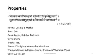 Properties:
• ष्टित्तव्रर्ाध्मानष्टिबन्धिारी श्लेष्मोदराष्टिणक
ृ ष्टिगुल्मिारी ।
िूलािशोफज्वरशूलिारी कन्द्रिल्लको रेच्यगदाििारी ।।
( R R S 3/123)
Normal Dose: 3-6 Masha
Rasa: Katu
Guna: Laghu, Ruksha, Teekshna
Virya: Ushna
Vipaka: Katu
Karma: Krimighna, Vranapaha, Virechana.
Therapeutic use: Admana ,Gulma, Krimi roga,Vibandha, Vrana
Dose: 0.5 to 1 gm
07-07-2024 dr aparna nandakumar 8
 