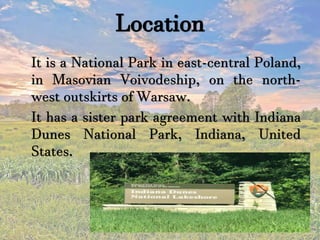Location
It is a National Park in east-central Poland,
in Masovian Voivodeship, on the north-
west outskirts of Warsaw.
It has a sister park agreement with Indiana
Dunes National Park, Indiana, United
States.
 