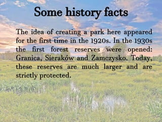 Some history facts
The idea of creating a park here appeared
for the first time in the 1920s. In the 1930s
the first forest reserves were opened:
Granica, Sieraków and Zamczysko. Today,
these reserves are much larger and are
strictly protected.
 