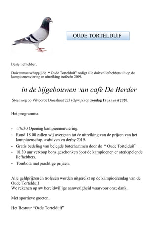 Beste liefhebber,
Duivenmaatschappij de “ Oude Tortelduif” nodigt alle duivenliefhebbers uit op de
kampioenenviering en uitreiking trofeeën 2019.
in de bijgebouwen van café De Herder
Steenweg op Vilvoorde Droeshout 223 (Opwijk) op zondag 19 januari 2020.
Het programma:
- 17u30 Opening kampioenenviering.
- Rond 18.00 zullen wij overgaan tot de uitreiking van de prijzen van het
kampioenschap, asduiven en derby 2019.
- Gratis bedeling van belegde boterhammen door de “ Oude Tortelduif”
- 18.30 uur verkoop bons geschonken door de kampioenen en sterkspelende
liefhebbers.
- Tombola met prachtige prijzen.
Alle geldprijzen en trofeeën worden uitgereikt op de kampioenendag van de
Oude Tortelduif.
We rekenen op uw bereidwillige aanwezigheid waarvoor onze dank.
Met sportieve groeten,
Het Bestuur “Oude Tortelduif”
OUDE TORTELDUIF
 