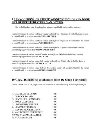 3.AANKOOPBONS GRATIS TE WINNEN GESCHONKEN DOOR
HET GEMEENTEBESTUUR VAN OPWIJK
Elke liefhebber kan maar 1 aankoopbon winnen, gedubbelde duiven tellen niet mee
1 aankoopbon aan de snelste oude duif van de wedstrijd van 14 juli aan de liefhebbers die wonen
in groot Opwijk is gewonnen door DE MOL - PEYTIER
1 aankoopbon aan de snelste jaard duif van de wedstrijd van 17 juli aan de liefhebbers die wonen
in groot Opwijk is gewonnen door WOUTERS PAUL
1 aankoopbon aan de snelste oude duif van de wedstrijd van 21 juli elke liefhebber komt in
aanmerking is gewonnen door VRANCKAERT HUGO
1 aankoopbon aan de snelste jaar duif van de wedstrijd van 24 juli elke liefhebber komt in
aanmerking is gewonnen door DE NUL GEERT
1 aankoopbon aan de snelste jonge duif van de wedstrijd van 21 juli elke liefhebber komt in
aanmerking is gewonnen door DE BOCK DAVID
1 aankoopbon aan de snelste jonge duif van de wedstrijd van 24 juli aan de liefhebbers die wonen
in groot Opwijk is gewonnen door HEREMANS JOZEF
10 GRATIS SERIES geschonken door De Oude Tortelduif:
Van elk 10,00 € voor de 2 A jonge duiven aan haar leden en betaalde leden op de wedstrijd van 14 juli.
1. CAUDRON SYLVAIN 10 €
2. DE BOCK DAVID 10 €
3. HEYVAERT - VANDYCK 10 €
4. HOK CLAESSENS 10 €
5. LIMBOURG CHARLES 10 €
6. LUYPAERT PETRUS 10 €
7. VAN DE MOORTEL ERIC 10 €
8. VAN DEN ELSEN ETIENNE 10 €
9.VAN WEZEMAEL ACHIEL 10 €
10.WOUTERS FONS 10 €
 