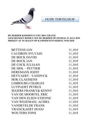 DE HERDER KERMISVLUCHT 200 € GRATIS
GESCHONKEN DOOR CAFE DE HERDER OP ZONDAG 21 JULI 2019
PRIJZEN AF TE HALEN OP KAMPIOENENVIERING 19/01/2020
BETTENS JAN 11,10 €
CAUDRON SYLVAIN 11,10 €
DE BOCK DAVID 11,10 €
DE BOCK JAN 11,10 €
DE COCK JULIAAN 11,10 €
DE MOL – PEYTIER 11,10 €
HEREMANS JOZEF 11,10 €
HEYVAERT - VANDYCK 11,10 €
HOK CLAESSENS 11,10 €
LIMBOURG CHARLES 11,10 €
LUYPAERT PETRUS 11,10 €
SEGERS FRANKY& KENNY 11,10 €
VAN DE MOORTEL ERIC 11,10 €
VAN DEN ELSEN ETIENNE 11,10 €
VAN WEZEMAEL ACHIEL 11,10 €
VANDEVELDE FRANS 11,10 €
VRANCKAERT HUGO 11,10 €
WOUTERS FONS 11,10 €
OUDE TORTELDUIF
 