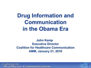 Drug Information and Communication in the Obama Era John Kamp Executive Director Coalition for Healthcare Communication AMM, January 21, 2010 