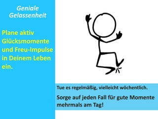 Geniale 
Gelassenheit 
Plane aktiv 
Glücksmomente 
und Freu-Impulse 
in Deinem Leben 
ein. 
Tue es regelmäßig, vielleicht wöchentlich. 
Sorge auf jeden Fall für gute Momente 
mehrmals am Tag! 
 