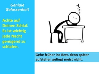 Geniale 
Gelassenheit 
Achte auf 
Deinen Schlaf. 
Es ist wichtig 
jede Nacht 
genügend zu 
schlafen. 
Gehe früher ins Bett, denn später 
aufstehen gelingt meist nicht. 
