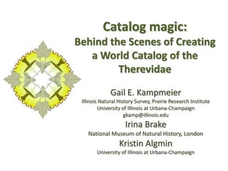 Catalog magic:
Behind the Scenes of Creating
a World Catalog of the
Therevidae
Gail E. Kampmeier
Illinois Natural History Survey, Prairie Research Institute
University of Illinois at Urbana-Champaign
gkamp@illinois.edu
Irina Brake
National Museum of Natural History, London
Kristin Algmin
University of Illinois at Urbana-Champaign
 